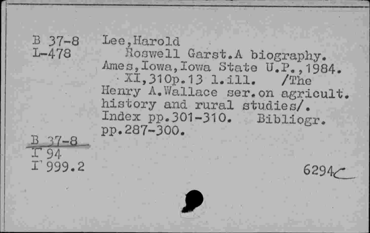 ﻿B 37-8 Lee,Harold
L-478	Hoswell Garst.A biography.
Ames,Iowa,Iowa State U.P.,1984.
• XI,31 Op.13 1.ill. /The Henry A.Wallace ser.on agricult, history and rural studies/. Index pp.301-310. Bibliogr. pp.287-300.
1’999.2	6294<